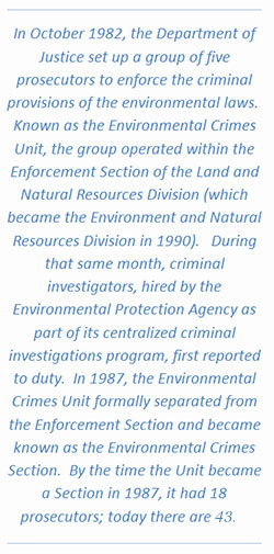 In October 1982, the Department of Justice set up a group of five prosecutors to enforce the criminal provisions of the environmental laws. Known as the Environmental Crimes Unit, the group operated within the Enforcement Section of the Land and Natural Resources Division (which became the Environment and Natural Resources Division in 1990). During that same month, criminal investigators, hired by the Environmental Protection Agency as part of its centralized criminal investigations program, first reported to duty. In 1987, the Environmental Crimes Unit formally separated from the Enforcement Section and became known as the Environmental Crimes Section. By the time the Unit became a Section in 1987, it had 18 prosecutors; today there are 43