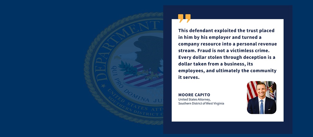Graphic of quote from U.S. Attorney Moore Capito: “This defendant exploited the trust placed in him by his employer and turned a company resource into a personal revenue stream. Fraud is not a victimless crime. Every dollar stolen through deception is a dollar taken from a business, its employees, and ultimately the community it serves.” Capito’s photo, name, and title are below the quote.