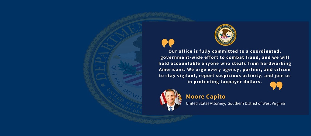 Graphic with quote from U.S. Attorney Moore Capito: “Our office is fully committed to a coordinated, government-wide effort to combat fraud, and we will hold accountable anyone who steals from hardworking Americans. We urge every agency, partner, and citizen to stay vigilant, report suspicious activity, and join us in protecting taxpayer dollars.” Capito’s photo, name and title are below the quote.