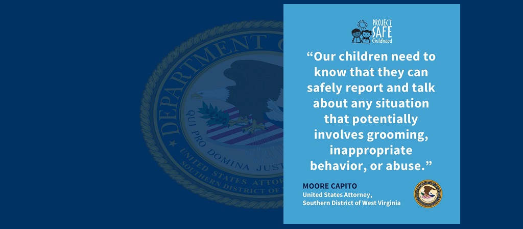 Graphic with quote from U.S. Attorney Moore Capito: “Our children need to know that they can safely report and talk about any situation that potentially involves grooming, inappropriate behavior, or abuse.” The Project Safe Childhood logo is above the quote. Capito's name and title and the office seal are below it.