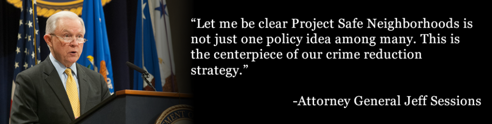 "Let me be clear – Project Safe Neighborhoods is not just one policy idea among many. This is the centerpiece of our crime reduction strategy.”--AG Sessions "Let me be clear – Project Safe Neighborhoods is not just one policy idea among many. This is the centerpiece of our crime reduction strategy.”--AG Sessions