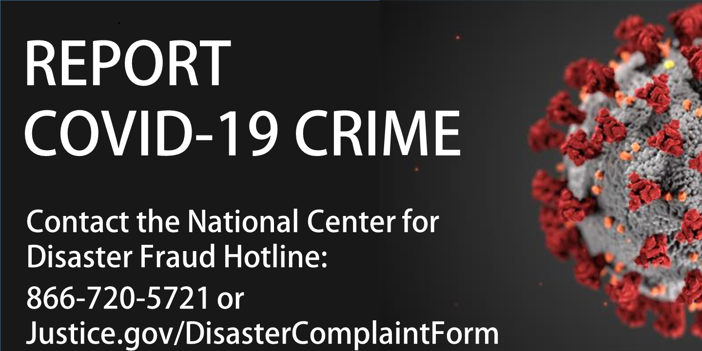 Report COVID-19 Crime. Contact the National Center for Disaster Fraud Hotline. tel:866-720-5721 or Justice.gov/DisasterComplaintForm