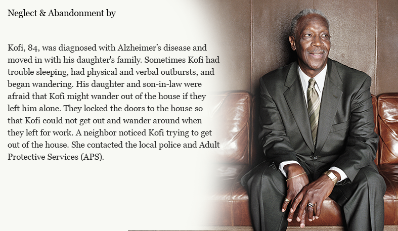 Kofi, 84, was diagnosed with Alzheimer’s disease and moved in with his daughter's family. Sometimes Kofi had trouble sleeping, had physical and verbal outbursts, and began wandering. His daughter and son-in-law were afraid that Kofi might wander out of the house if they left him alone. They locked the doors to the house so that Kofi could not get out and wander around when they left for work. A neighbor noticed Kofi trying to get out of the house. She contacted the local police and Adult Protective Services (APS). 