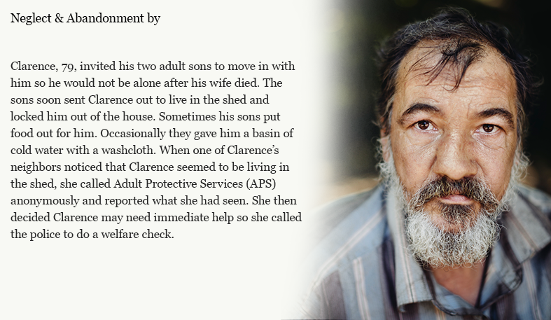 Clarence, 79, invited his two adult sons to move in with him so he would not be alone after his wife died. The sons soon sent Clarence out to live in the shed and locked him out of the house. Sometimes his sons put food out for him. Occasionally they gave him a basin of cold water with a washcloth. When one of Clarence’s neighbors noticed that Clarence seemed to be living in the shed, she called Adult Protective Services (APS) anonymously and reported what she had seen. She then decided Clarence may need immediate help so she called the police to do a welfare check.