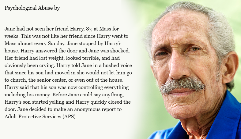 Jane had not seen her friend Harry, 87, at Mass for weeks. This was not like her friend since Harry went to Mass almost every Sunday. Jane stopped by Harry’s house. Harry answered the door and Jane was shocked. Her friend had lost weight, looked terrible, and had obviously been crying. Harry told Jane in a hushed voice that since his son had moved in he would not let him go to church, the senior center, or even out of the house. Harry said that his son was now controlling everything including his money. Before Jane could say anything, Harry’s son started yelling and Harry quickly closed the door. Jane decided to make an anonymous report to Adult Protective Services (APS).