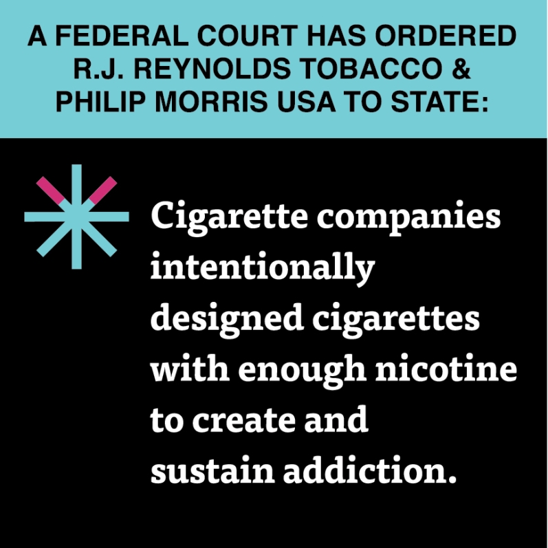  “Cigarette companies intentionally designed cigarettes with enough nicotine to create and sustain addiction.”