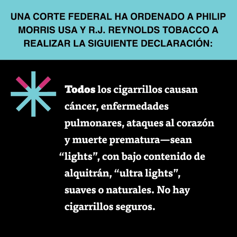  “Todos los cigarrillos causan cáncer, enfermedades pulmonares, ataques al corazón y muerte prematura – sean ‘lights’, con bajo contenido de alquitrán, ‘ultra lights’, suaves o naturales. No hay cigarrillos seguros.”
