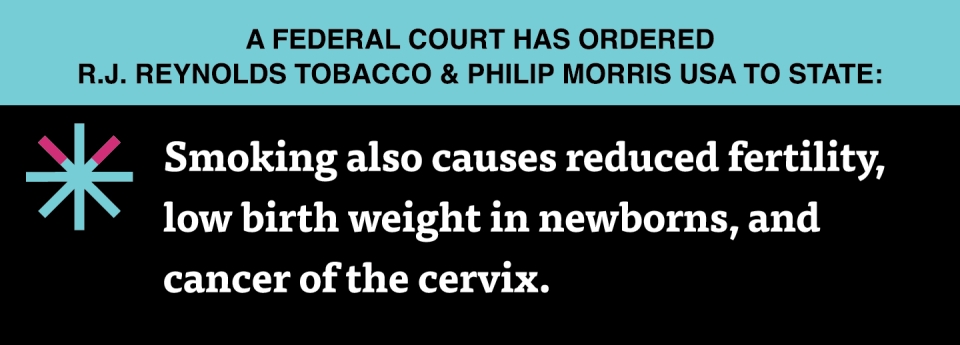  “Smoking also causes reduced fertility, low birth weight in newborns, and cancer of the cervix.”