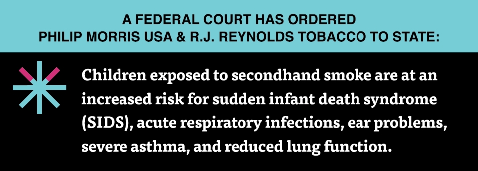  “Children exposed to secondhand smoke are at an increased risk for sudden infant death syndrome (SIDS), acute respiratory infections, ear problems, severe asthma, and reduced lung function.”